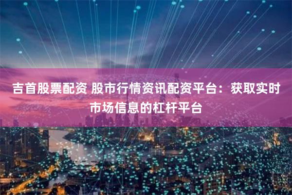 吉首股票配资 股市行情资讯配资平台：获取实时市场信息的杠杆平台