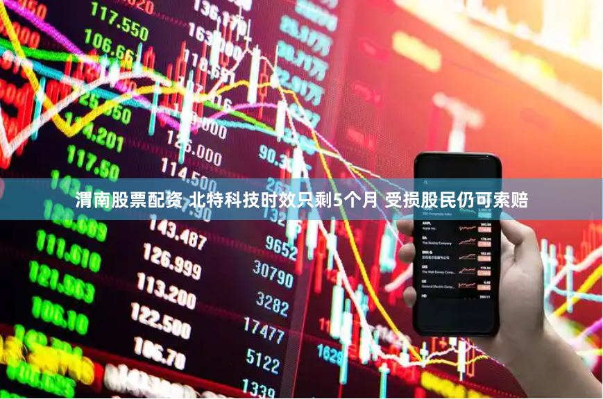 渭南股票配资 北特科技时效只剩5个月 受损股民仍可索赔