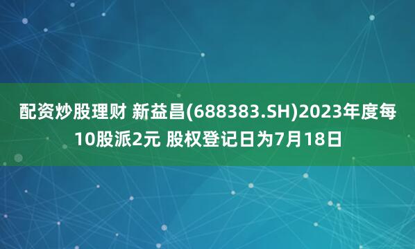 配资炒股理财 新益昌(688383.SH)2023年度每10股派2元 股权登记日为7月18日