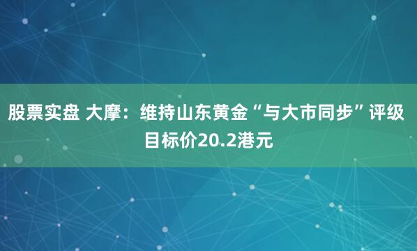 股票实盘 大摩：维持山东黄金“与大市同步”评级 目标价20.2港元