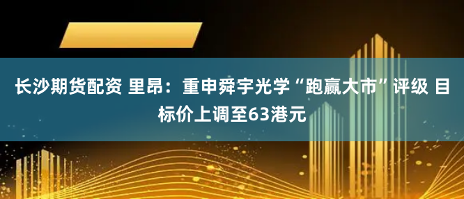 长沙期货配资 里昂：重申舜宇光学“跑赢大市”评级 目标价上调至63港元