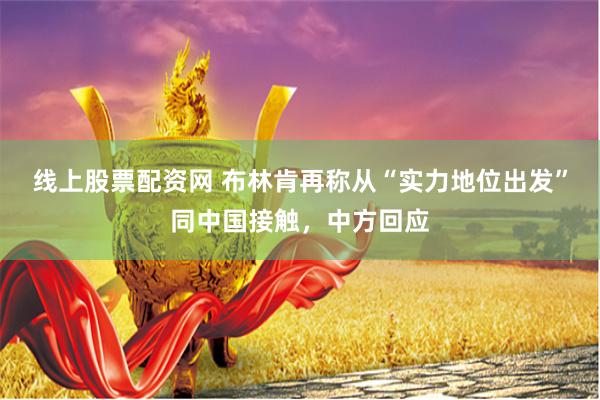 线上股票配资网 布林肯再称从“实力地位出发”同中国接触,中方回应